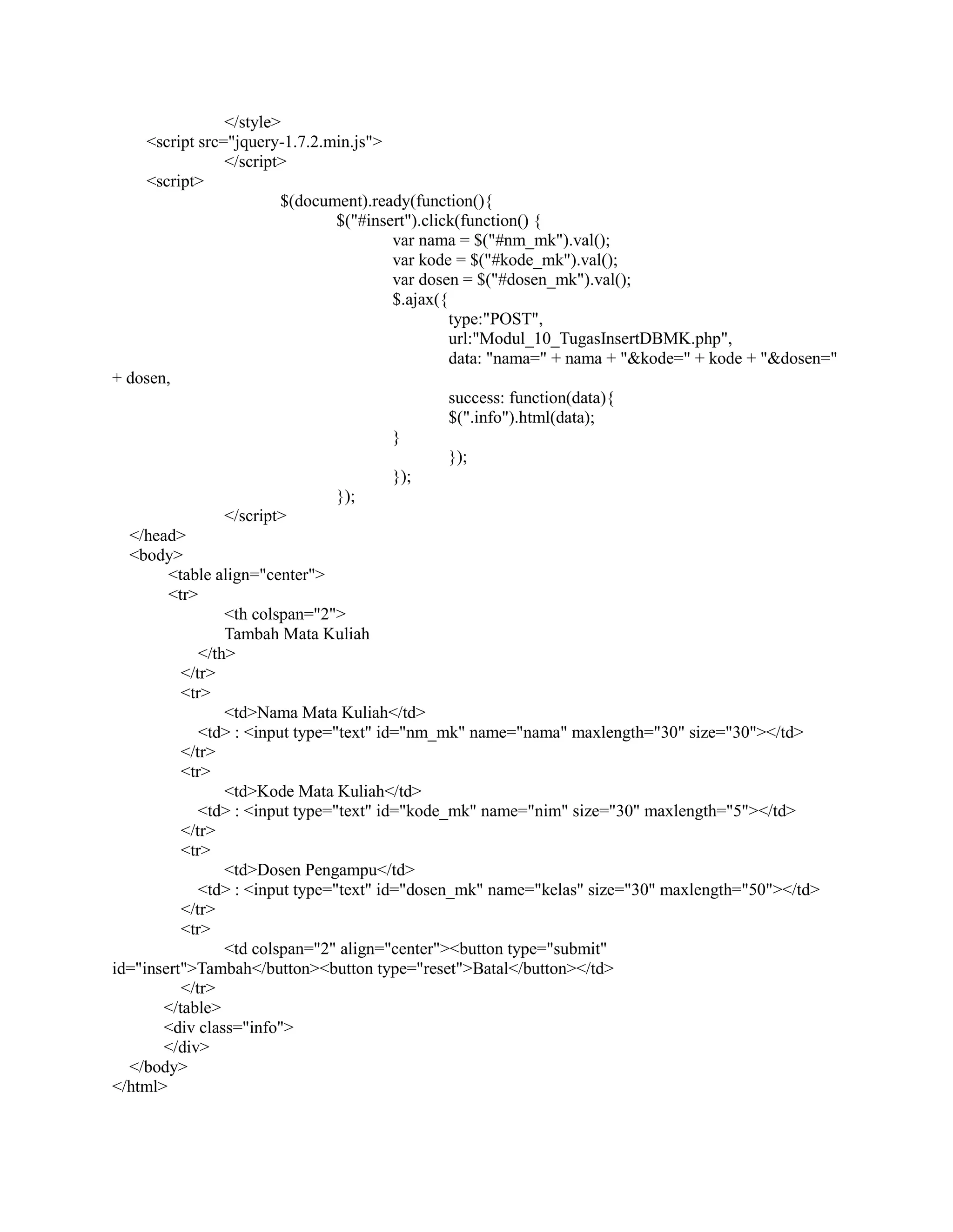 </style>
<script src="jquery-1.7.2.min.js">
</script>
<script>
$(document).ready(function(){
$("#insert").click(function() {
var nama = $("#nm_mk").val();
var kode = $("#kode_mk").val();
var dosen = $("#dosen_mk").val();
$.ajax({
type:"POST",
url:"Modul_10_TugasInsertDBMK.php",
data: "nama=" + nama + "&kode=" + kode + "&dosen="
+ dosen,
success: function(data){
$(".info").html(data);
}
});
});
});
</script>
</head>
<body>
<table align="center">
<tr>
<th colspan="2">
Tambah Mata Kuliah
</th>
</tr>
<tr>
<td>Nama Mata Kuliah</td>
<td> : <input type="text" id="nm_mk" name="nama" maxlength="30" size="30"></td>
</tr>
<tr>
<td>Kode Mata Kuliah</td>
<td> : <input type="text" id="kode_mk" name="nim" size="30" maxlength="5"></td>
</tr>
<tr>
<td>Dosen Pengampu</td>
<td> : <input type="text" id="dosen_mk" name="kelas" size="30" maxlength="50"></td>
</tr>
<tr>
<td colspan="2" align="center"><button type="submit"
id="insert">Tambah</button><button type="reset">Batal</button></td>
</tr>
</table>
<div class="info">
</div>
</body>
</html>
 