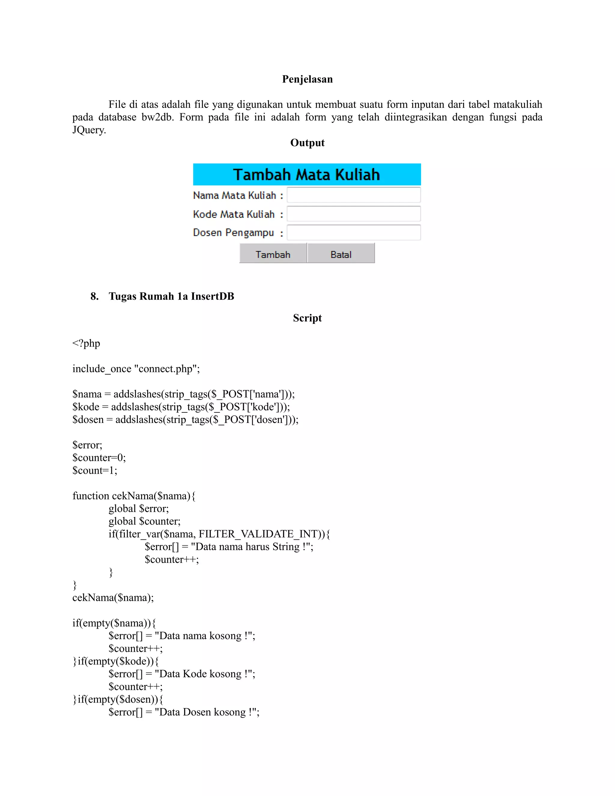 Penjelasan
File di atas adalah file yang digunakan untuk membuat suatu form inputan dari tabel matakuliah
pada database bw2db. Form pada file ini adalah form yang telah diintegrasikan dengan fungsi pada
JQuery.
Output
8. Tugas Rumah 1a InsertDB
Script
<?php
include_once "connect.php";
$nama = addslashes(strip_tags($_POST['nama']));
$kode = addslashes(strip_tags($_POST['kode']));
$dosen = addslashes(strip_tags($_POST['dosen']));
$error;
$counter=0;
$count=1;
function cekNama($nama){
global $error;
global $counter;
if(filter_var($nama, FILTER_VALIDATE_INT)){
$error[] = "Data nama harus String !";
$counter++;
}
}
cekNama($nama);
if(empty($nama)){
$error[] = "Data nama kosong !";
$counter++;
}if(empty($kode)){
$error[] = "Data Kode kosong !";
$counter++;
}if(empty($dosen)){
$error[] = "Data Dosen kosong !";
 