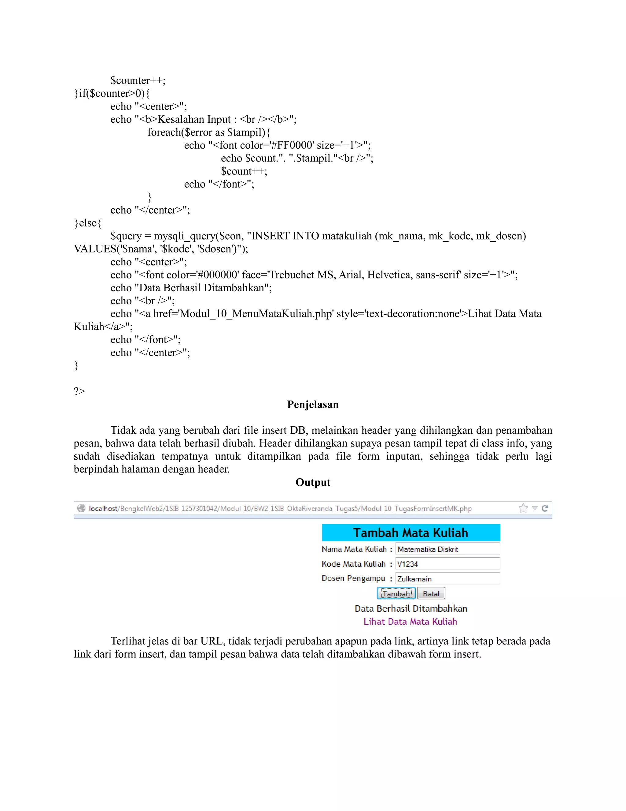 $counter++;
}if($counter>0){
echo "<center>";
echo "<b>Kesalahan Input : <br /></b>";
foreach($error as $tampil){
echo "<font color='#FF0000' size='+1'>";
echo $count.". ".$tampil."<br />";
$count++;
echo "</font>";
}
echo "</center>";
}else{
$query = mysqli_query($con, "INSERT INTO matakuliah (mk_nama, mk_kode, mk_dosen)
VALUES('$nama', '$kode', '$dosen')");
echo "<center>";
echo "<font color='#000000' face='Trebuchet MS, Arial, Helvetica, sans-serif' size='+1'>";
echo "Data Berhasil Ditambahkan";
echo "<br />";
echo "<a href='Modul_10_MenuMataKuliah.php' style='text-decoration:none'>Lihat Data Mata
Kuliah</a>";
echo "</font>";
echo "</center>";
}
?>
Penjelasan
Tidak ada yang berubah dari file insert DB, melainkan header yang dihilangkan dan penambahan
pesan, bahwa data telah berhasil diubah. Header dihilangkan supaya pesan tampil tepat di class info, yang
sudah disediakan tempatnya untuk ditampilkan pada file form inputan, sehingga tidak perlu lagi
berpindah halaman dengan header.
Output
Terlihat jelas di bar URL, tidak terjadi perubahan apapun pada link, artinya link tetap berada pada
link dari form insert, dan tampil pesan bahwa data telah ditambahkan dibawah form insert.
 