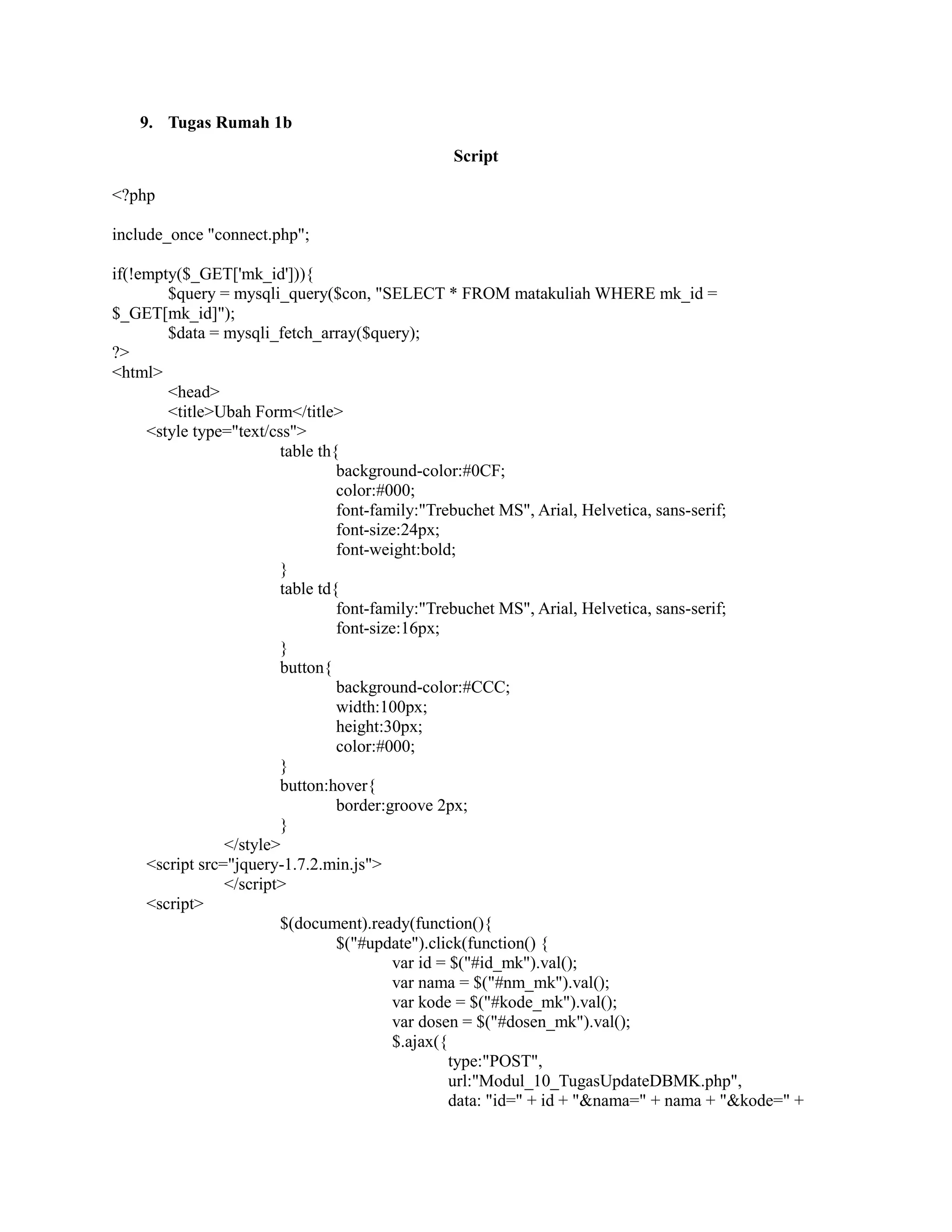 9. Tugas Rumah 1b
Script
<?php
include_once "connect.php";
if(!empty($_GET['mk_id'])){
$query = mysqli_query($con, "SELECT * FROM matakuliah WHERE mk_id =
$_GET[mk_id]");
$data = mysqli_fetch_array($query);
?>
<html>
<head>
<title>Ubah Form</title>
<style type="text/css">
table th{
background-color:#0CF;
color:#000;
font-family:"Trebuchet MS", Arial, Helvetica, sans-serif;
font-size:24px;
font-weight:bold;
}
table td{
font-family:"Trebuchet MS", Arial, Helvetica, sans-serif;
font-size:16px;
}
button{
background-color:#CCC;
width:100px;
height:30px;
color:#000;
}
button:hover{
border:groove 2px;
}
</style>
<script src="jquery-1.7.2.min.js">
</script>
<script>
$(document).ready(function(){
$("#update").click(function() {
var id = $("#id_mk").val();
var nama = $("#nm_mk").val();
var kode = $("#kode_mk").val();
var dosen = $("#dosen_mk").val();
$.ajax({
type:"POST",
url:"Modul_10_TugasUpdateDBMK.php",
data: "id=" + id + "&nama=" + nama + "&kode=" +
 