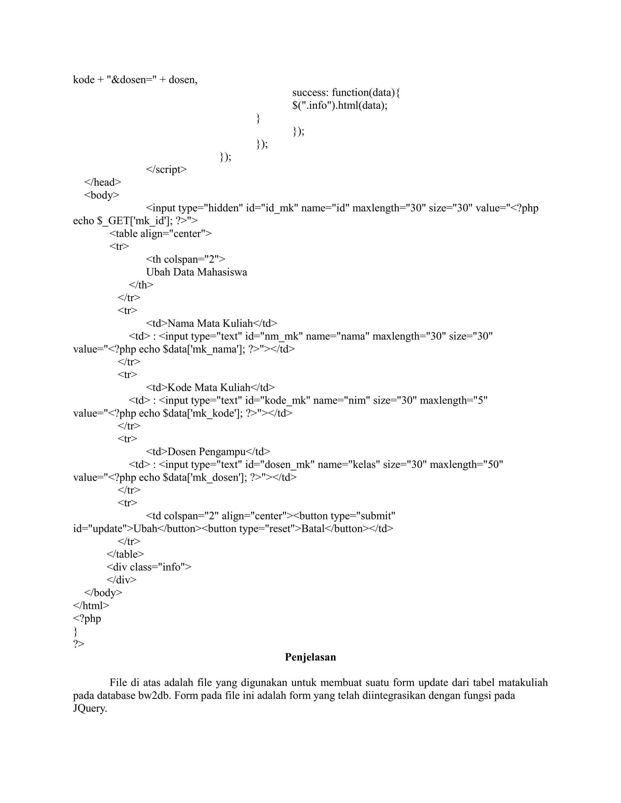 kode + "&dosen=" + dosen,
success: function(data){
$(".info").html(data);
}
});
});
});
</script>
</head>
<body>
<input type="hidden" id="id_mk" name="id" maxlength="30" size="30" value="<?php
echo $_GET['mk_id']; ?>">
<table align="center">
<tr>
<th colspan="2">
Ubah Data Mahasiswa
</th>
</tr>
<tr>
<td>Nama Mata Kuliah</td>
<td> : <input type="text" id="nm_mk" name="nama" maxlength="30" size="30"
value="<?php echo $data['mk_nama']; ?>"></td>
</tr>
<tr>
<td>Kode Mata Kuliah</td>
<td> : <input type="text" id="kode_mk" name="nim" size="30" maxlength="5"
value="<?php echo $data['mk_kode']; ?>"></td>
</tr>
<tr>
<td>Dosen Pengampu</td>
<td> : <input type="text" id="dosen_mk" name="kelas" size="30" maxlength="50"
value="<?php echo $data['mk_dosen']; ?>"></td>
</tr>
<tr>
<td colspan="2" align="center"><button type="submit"
id="update">Ubah</button><button type="reset">Batal</button></td>
</tr>
</table>
<div class="info">
</div>
</body>
</html>
<?php
}
?>
Penjelasan
File di atas adalah file yang digunakan untuk membuat suatu form update dari tabel matakuliah
pada database bw2db. Form pada file ini adalah form yang telah diintegrasikan dengan fungsi pada
JQuery.
 