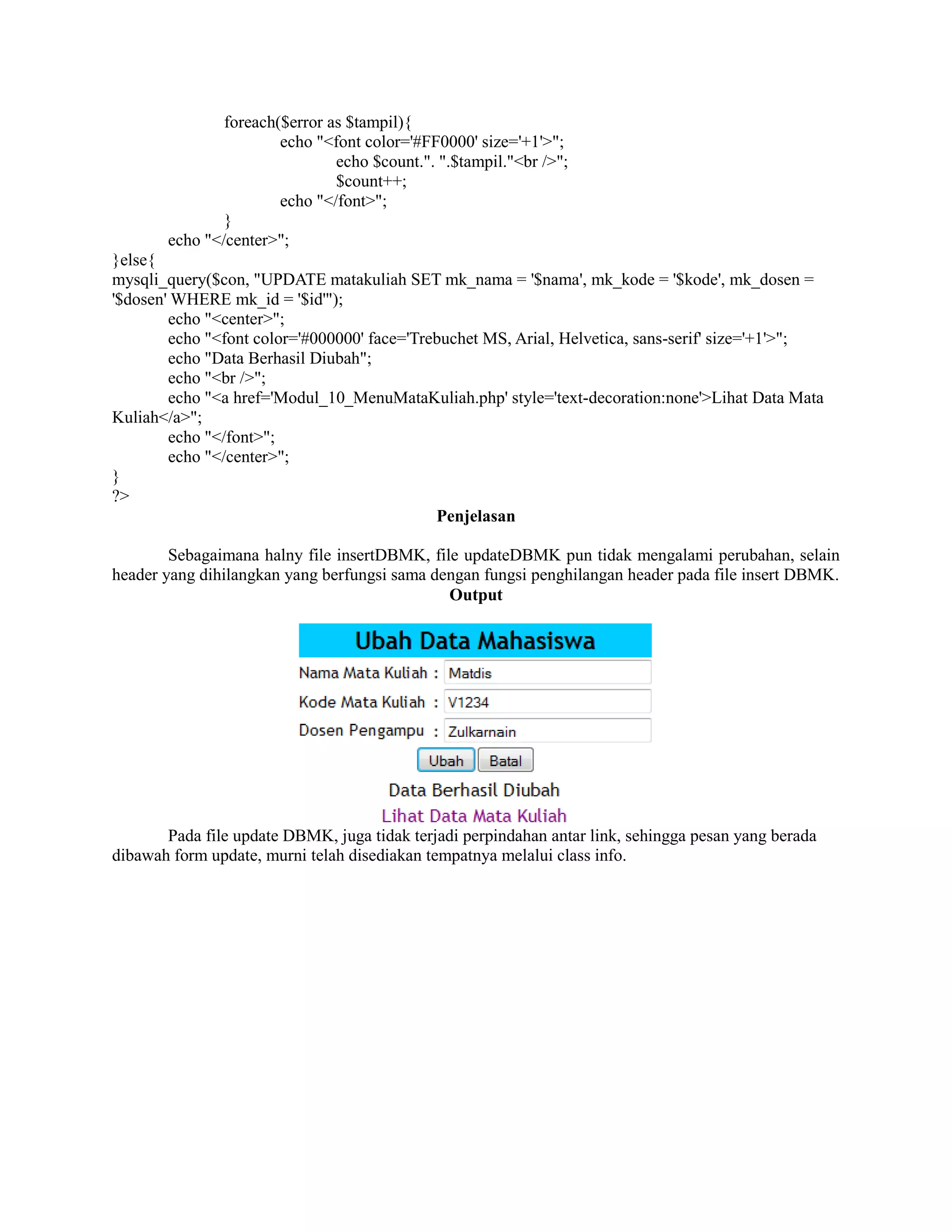 foreach($error as $tampil){
echo "<font color='#FF0000' size='+1'>";
echo $count.". ".$tampil."<br />";
$count++;
echo "</font>";
}
echo "</center>";
}else{
mysqli_query($con, "UPDATE matakuliah SET mk_nama = '$nama', mk_kode = '$kode', mk_dosen =
'$dosen' WHERE mk_id = '$id'");
echo "<center>";
echo "<font color='#000000' face='Trebuchet MS, Arial, Helvetica, sans-serif' size='+1'>";
echo "Data Berhasil Diubah";
echo "<br />";
echo "<a href='Modul_10_MenuMataKuliah.php' style='text-decoration:none'>Lihat Data Mata
Kuliah</a>";
echo "</font>";
echo "</center>";
}
?>
Penjelasan
Sebagaimana halny file insertDBMK, file updateDBMK pun tidak mengalami perubahan, selain
header yang dihilangkan yang berfungsi sama dengan fungsi penghilangan header pada file insert DBMK.
Output
Pada file update DBMK, juga tidak terjadi perpindahan antar link, sehingga pesan yang berada
dibawah form update, murni telah disediakan tempatnya melalui class info.
 