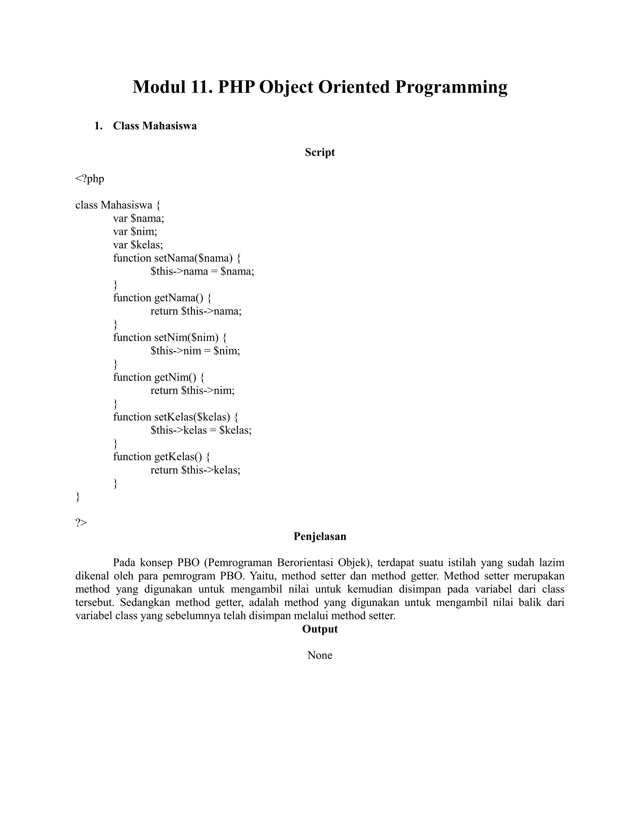 Modul 11. PHP Object Oriented Programming
1. Class Mahasiswa
Script
<?php
class Mahasiswa {
var $nama;
var $nim;
var $kelas;
function setNama($nama) {
$this->nama = $nama;
}
function getNama() {
return $this->nama;
}
function setNim($nim) {
$this->nim = $nim;
}
function getNim() {
return $this->nim;
}
function setKelas($kelas) {
$this->kelas = $kelas;
}
function getKelas() {
return $this->kelas;
}
}
?>
Penjelasan
Pada konsep PBO (Pemrograman Berorientasi Objek), terdapat suatu istilah yang sudah lazim
dikenal oleh para pemrogram PBO. Yaitu, method setter dan method getter. Method setter merupakan
method yang digunakan untuk mengambil nilai untuk kemudian disimpan pada variabel dari class
tersebut. Sedangkan method getter, adalah method yang digunakan untuk mengambil nilai balik dari
variabel class yang sebelumnya telah disimpan melalui method setter.
Output
None
 