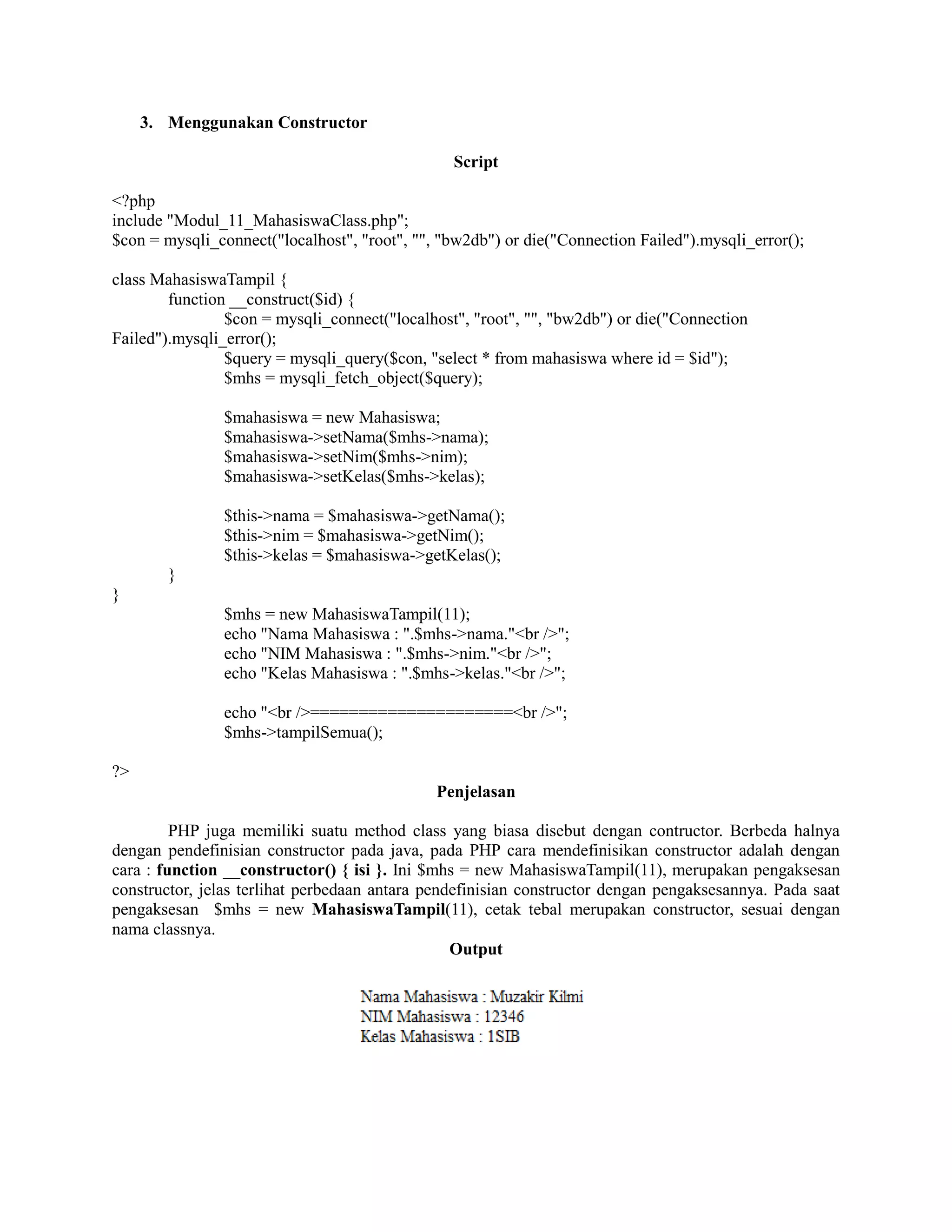 3. Menggunakan Constructor
Script
<?php
include "Modul_11_MahasiswaClass.php";
$con = mysqli_connect("localhost", "root", "", "bw2db") or die("Connection Failed").mysqli_error();
class MahasiswaTampil {
function __construct($id) {
$con = mysqli_connect("localhost", "root", "", "bw2db") or die("Connection
Failed").mysqli_error();
$query = mysqli_query($con, "select * from mahasiswa where id = $id");
$mhs = mysqli_fetch_object($query);
$mahasiswa = new Mahasiswa;
$mahasiswa->setNama($mhs->nama);
$mahasiswa->setNim($mhs->nim);
$mahasiswa->setKelas($mhs->kelas);
$this->nama = $mahasiswa->getNama();
$this->nim = $mahasiswa->getNim();
$this->kelas = $mahasiswa->getKelas();
}
}
$mhs = new MahasiswaTampil(11);
echo "Nama Mahasiswa : ".$mhs->nama."<br />";
echo "NIM Mahasiswa : ".$mhs->nim."<br />";
echo "Kelas Mahasiswa : ".$mhs->kelas."<br />";
echo "<br />=====================<br />";
$mhs->tampilSemua();
?>
Penjelasan
PHP juga memiliki suatu method class yang biasa disebut dengan contructor. Berbeda halnya
dengan pendefinisian constructor pada java, pada PHP cara mendefinisikan constructor adalah dengan
cara : function __constructor() { isi }. Ini $mhs = new MahasiswaTampil(11), merupakan pengaksesan
constructor, jelas terlihat perbedaan antara pendefinisian constructor dengan pengaksesannya. Pada saat
pengaksesan $mhs = new MahasiswaTampil(11), cetak tebal merupakan constructor, sesuai dengan
nama classnya.
Output
 