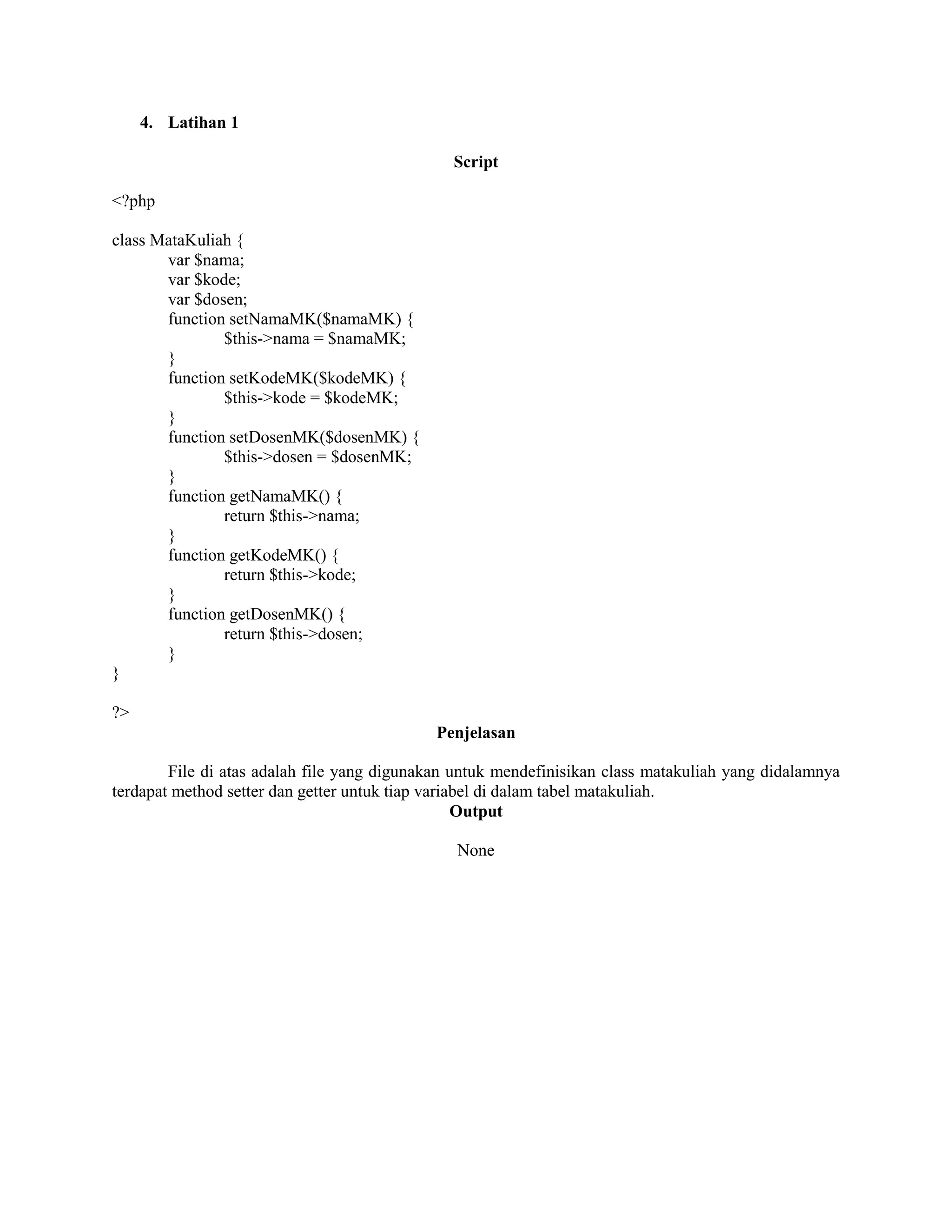 4. Latihan 1
Script
<?php
class MataKuliah {
var $nama;
var $kode;
var $dosen;
function setNamaMK($namaMK) {
$this->nama = $namaMK;
}
function setKodeMK($kodeMK) {
$this->kode = $kodeMK;
}
function setDosenMK($dosenMK) {
$this->dosen = $dosenMK;
}
function getNamaMK() {
return $this->nama;
}
function getKodeMK() {
return $this->kode;
}
function getDosenMK() {
return $this->dosen;
}
}
?>
Penjelasan
File di atas adalah file yang digunakan untuk mendefinisikan class matakuliah yang didalamnya
terdapat method setter dan getter untuk tiap variabel di dalam tabel matakuliah.
Output
None
 