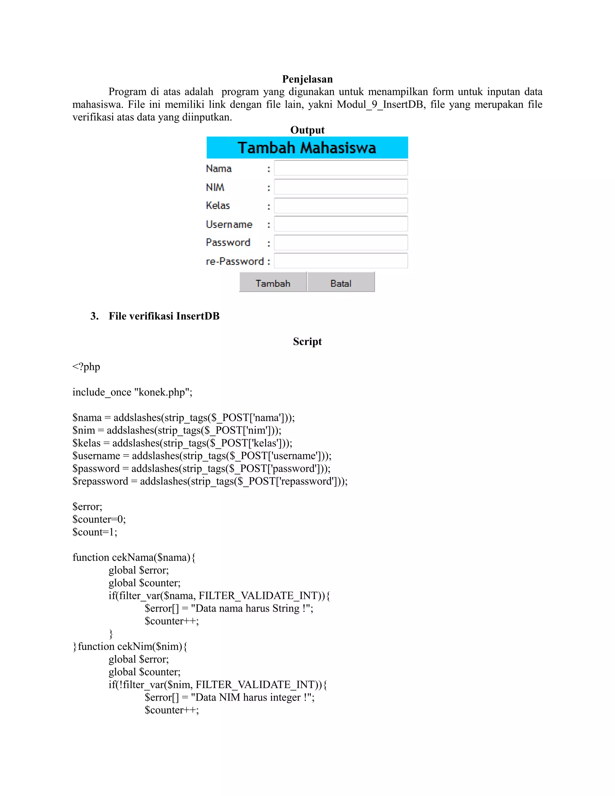 Penjelasan
Program di atas adalah program yang digunakan untuk menampilkan form untuk inputan data
mahasiswa. File ini memiliki link dengan file lain, yakni Modul_9_InsertDB, file yang merupakan file
verifikasi atas data yang diinputkan.
Output
3. File verifikasi InsertDB
Script
<?php
include_once "konek.php";
$nama = addslashes(strip_tags($_POST['nama']));
$nim = addslashes(strip_tags($_POST['nim']));
$kelas = addslashes(strip_tags($_POST['kelas']));
$username = addslashes(strip_tags($_POST['username']));
$password = addslashes(strip_tags($_POST['password']));
$repassword = addslashes(strip_tags($_POST['repassword']));
$error;
$counter=0;
$count=1;
function cekNama($nama){
global $error;
global $counter;
if(filter_var($nama, FILTER_VALIDATE_INT)){
$error[] = "Data nama harus String !";
$counter++;
}
}function cekNim($nim){
global $error;
global $counter;
if(!filter_var($nim, FILTER_VALIDATE_INT)){
$error[] = "Data NIM harus integer !";
$counter++;
 
