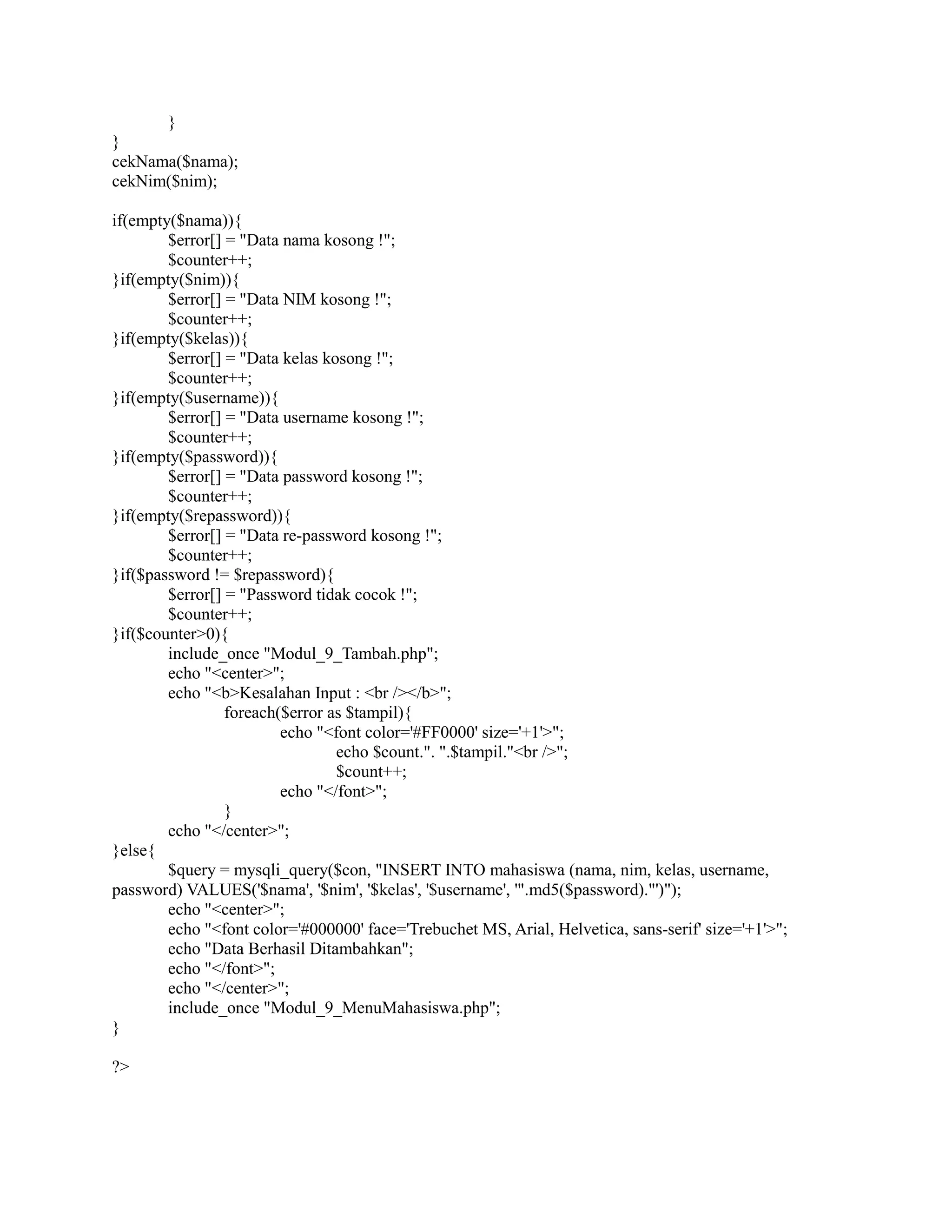 }
}
cekNama($nama);
cekNim($nim);
if(empty($nama)){
$error[] = "Data nama kosong !";
$counter++;
}if(empty($nim)){
$error[] = "Data NIM kosong !";
$counter++;
}if(empty($kelas)){
$error[] = "Data kelas kosong !";
$counter++;
}if(empty($username)){
$error[] = "Data username kosong !";
$counter++;
}if(empty($password)){
$error[] = "Data password kosong !";
$counter++;
}if(empty($repassword)){
$error[] = "Data re-password kosong !";
$counter++;
}if($password != $repassword){
$error[] = "Password tidak cocok !";
$counter++;
}if($counter>0){
include_once "Modul_9_Tambah.php";
echo "<center>";
echo "<b>Kesalahan Input : <br /></b>";
foreach($error as $tampil){
echo "<font color='#FF0000' size='+1'>";
echo $count.". ".$tampil."<br />";
$count++;
echo "</font>";
}
echo "</center>";
}else{
$query = mysqli_query($con, "INSERT INTO mahasiswa (nama, nim, kelas, username,
password) VALUES('$nama', '$nim', '$kelas', '$username', '".md5($password)."')");
echo "<center>";
echo "<font color='#000000' face='Trebuchet MS, Arial, Helvetica, sans-serif' size='+1'>";
echo "Data Berhasil Ditambahkan";
echo "</font>";
echo "</center>";
include_once "Modul_9_MenuMahasiswa.php";
}
?>
 
