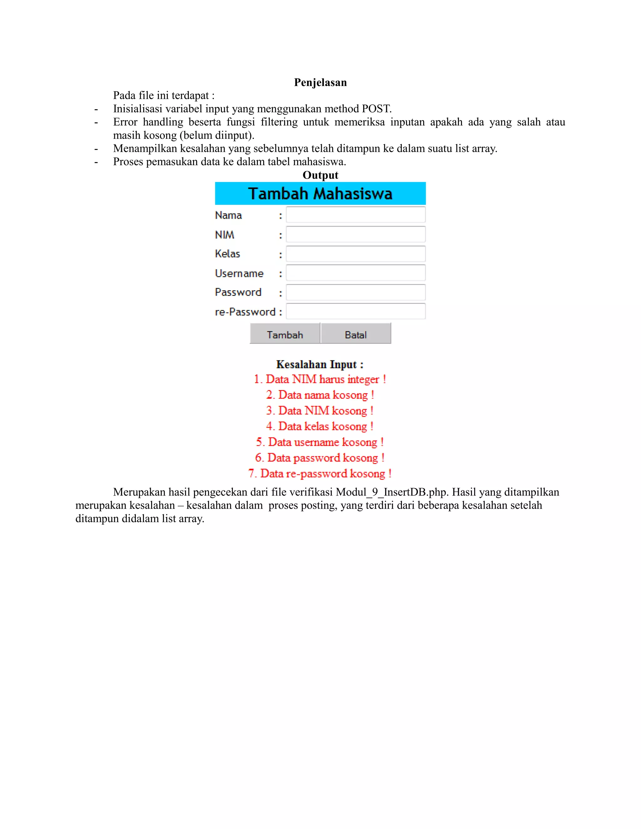 Penjelasan
Pada file ini terdapat :
- Inisialisasi variabel input yang menggunakan method POST.
- Error handling beserta fungsi filtering untuk memeriksa inputan apakah ada yang salah atau
masih kosong (belum diinput).
- Menampilkan kesalahan yang sebelumnya telah ditampun ke dalam suatu list array.
- Proses pemasukan data ke dalam tabel mahasiswa.
Output
Merupakan hasil pengecekan dari file verifikasi Modul_9_InsertDB.php. Hasil yang ditampilkan
merupakan kesalahan – kesalahan dalam proses posting, yang terdiri dari beberapa kesalahan setelah
ditampun didalam list array.
 