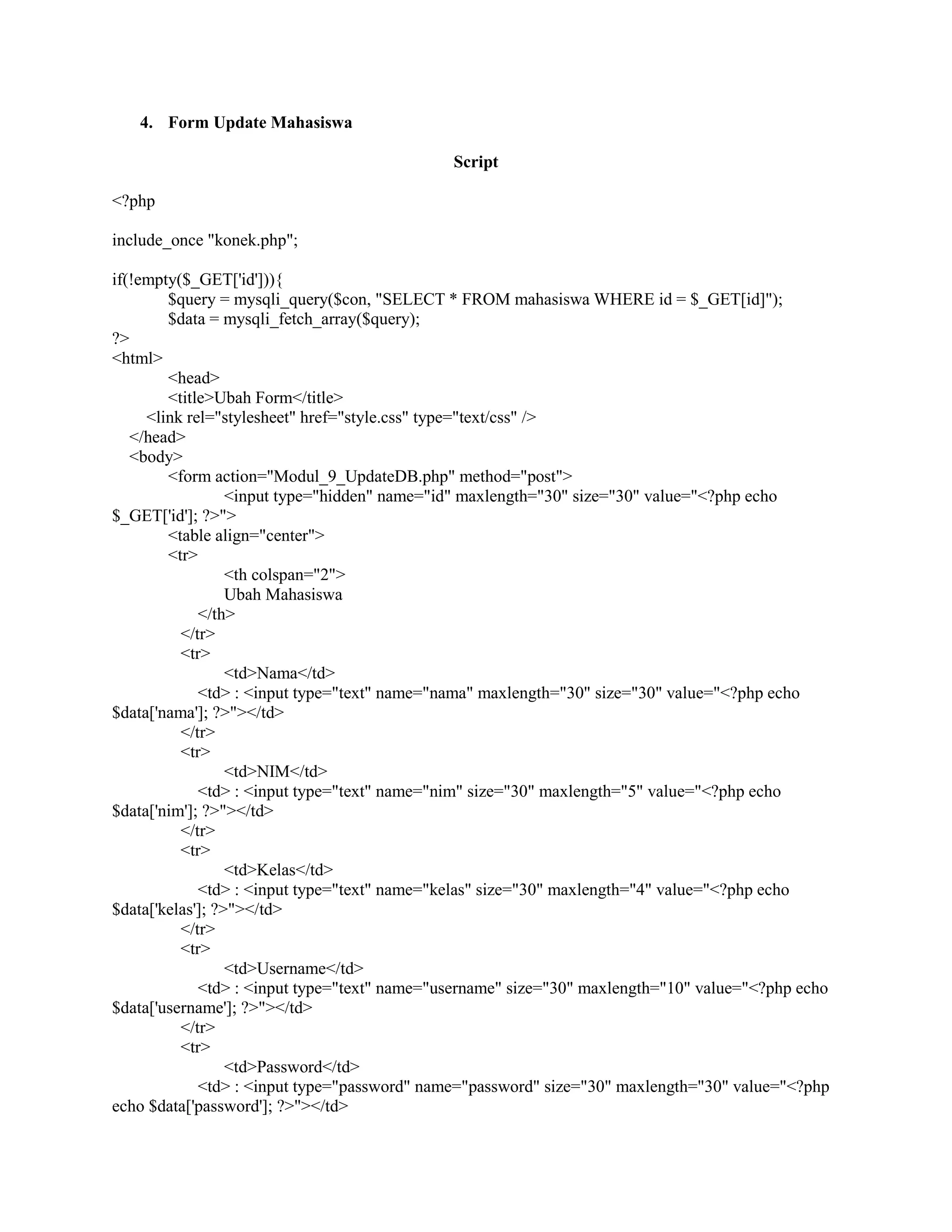 4. Form Update Mahasiswa
Script
<?php
include_once "konek.php";
if(!empty($_GET['id'])){
$query = mysqli_query($con, "SELECT * FROM mahasiswa WHERE id = $_GET[id]");
$data = mysqli_fetch_array($query);
?>
<html>
<head>
<title>Ubah Form</title>
<link rel="stylesheet" href="style.css" type="text/css" />
</head>
<body>
<form action="Modul_9_UpdateDB.php" method="post">
<input type="hidden" name="id" maxlength="30" size="30" value="<?php echo
$_GET['id']; ?>">
<table align="center">
<tr>
<th colspan="2">
Ubah Mahasiswa
</th>
</tr>
<tr>
<td>Nama</td>
<td> : <input type="text" name="nama" maxlength="30" size="30" value="<?php echo
$data['nama']; ?>"></td>
</tr>
<tr>
<td>NIM</td>
<td> : <input type="text" name="nim" size="30" maxlength="5" value="<?php echo
$data['nim']; ?>"></td>
</tr>
<tr>
<td>Kelas</td>
<td> : <input type="text" name="kelas" size="30" maxlength="4" value="<?php echo
$data['kelas']; ?>"></td>
</tr>
<tr>
<td>Username</td>
<td> : <input type="text" name="username" size="30" maxlength="10" value="<?php echo
$data['username']; ?>"></td>
</tr>
<tr>
<td>Password</td>
<td> : <input type="password" name="password" size="30" maxlength="30" value="<?php
echo $data['password']; ?>"></td>
 