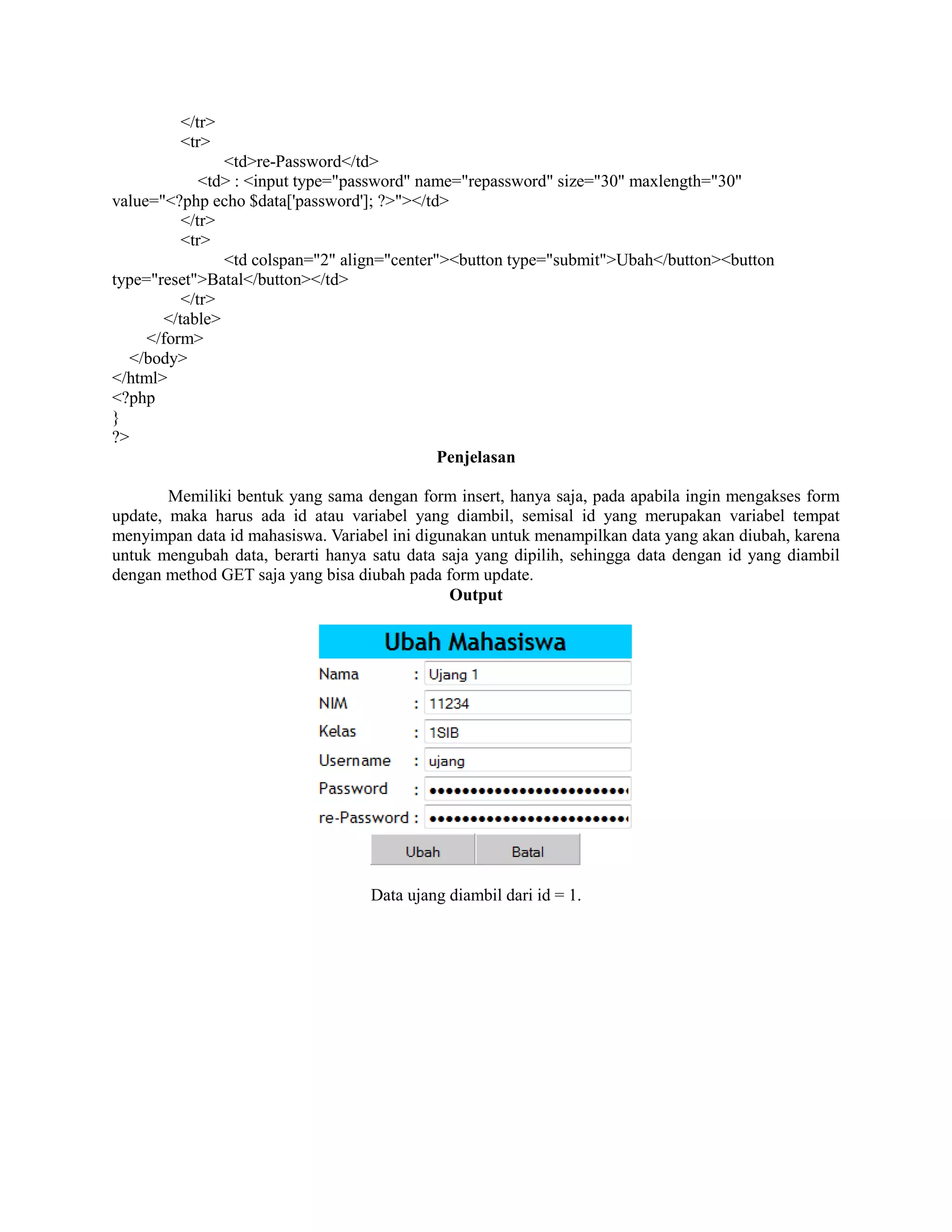 </tr>
<tr>
<td>re-Password</td>
<td> : <input type="password" name="repassword" size="30" maxlength="30"
value="<?php echo $data['password']; ?>"></td>
</tr>
<tr>
<td colspan="2" align="center"><button type="submit">Ubah</button><button
type="reset">Batal</button></td>
</tr>
</table>
</form>
</body>
</html>
<?php
}
?>
Penjelasan
Memiliki bentuk yang sama dengan form insert, hanya saja, pada apabila ingin mengakses form
update, maka harus ada id atau variabel yang diambil, semisal id yang merupakan variabel tempat
menyimpan data id mahasiswa. Variabel ini digunakan untuk menampilkan data yang akan diubah, karena
untuk mengubah data, berarti hanya satu data saja yang dipilih, sehingga data dengan id yang diambil
dengan method GET saja yang bisa diubah pada form update.
Output
Data ujang diambil dari id = 1.
 