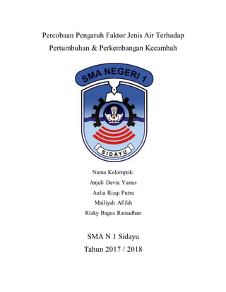 Percobaan Pengaruh Faktor Jenis Air Terhadap
Pertumbuhan & Perkembangan Kecambah
Nama Kelompok:
Anjeli Devia Yunus
Aulia Rizqi Putra
Mailiyah Afifah
Rizky Bagus Ramadhan
SMA N 1 Sidayu
Tahun 2017 / 2018
 