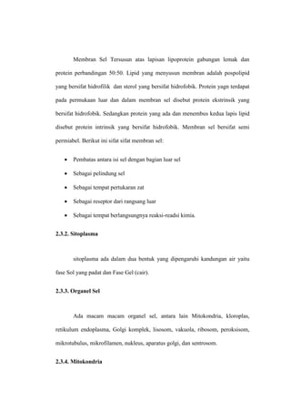 Membran Sel Tersusun atas lapisan lipoprotein gabungan lemak dan
protein perbandingan 50:50. Lipid yang menyusun membran adalah pospolipid
yang bersifat hidrofilik dan sterol yang bersifat hidrofobik. Protein yagn terdapat
pada permukaan luar dan dalam membran sel disebut protein ekstrinsik yang
bersifat hidrofobik. Sedangkan protein yang ada dan menembus kedua lapis lipid
disebut protein intrinsik yang bersifat hidrofobik. Membran sel bersifat semi
permiabel. Berikut ini sifat sifat membran sel:
 Pembatas antara isi sel dengan bagian luar sel
 Sebagai pelindung sel
 Sebagai tempat pertukaran zat
 Sebagai reseptor dari rangsang luar
 Sebagai tempat berlangsungnya reaksi-readsi kimia.
2.3.2. Sitoplasma
sitoplasma ada dalam dua bentuk yang dipengaruhi kandungan air yaitu
fase Sol yang padat dan Fase Gel (cair).
2.3.3. Organel Sel
Ada macam macam organel sel, antara lain Mitokondria, kloroplas,
retikulum endoplasma, Golgi komplek, lisosom, vakuola, ribosom, peroksisom,
mikrotubulus, mikrofilamen, nukleus, aparatus golgi, dan sentrosom.
2.3.4. Mitokondria
 