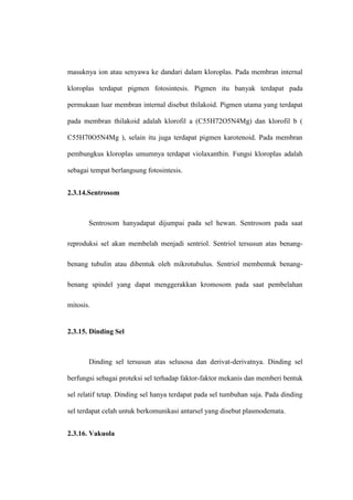 masuknya ion atau senyawa ke dandari dalam kloroplas. Pada membran internal
kloroplas terdapat pigmen fotosintesis. Pigmen itu banyak terdapat pada
permukaan luar membran internal disebut thilakoid. Pigmen utama yang terdapat
pada membran thilakoid adalah klorofil a (C55H72O5N4Mg) dan klorofil b (
C55H70O5N4Mg ), selain itu juga terdapat pigmen karotenoid. Pada membran
pembungkus kloroplas umumnya terdapat violaxanthin. Fungsi kloroplas adalah
sebagai tempat berlangsung fotosintesis.
2.3.14.Sentrosom
Sentrosom hanyadapat dijumpai pada sel hewan. Sentrosom pada saat
reproduksi sel akan membelah menjadi sentriol. Sentriol tersusun atas benang-
benang tubulin atau dibentuk oleh mikrotubulus. Sentriol membentuk benang-
benang spindel yang dapat menggerakkan kromosom pada saat pembelahan
mitosis.
2.3.15. Dinding Sel
Dinding sel tersusun atas selusosa dan derivat-derivatnya. Dinding sel
berfungsi sebagai proteksi sel terhadap faktor-faktor mekanis dan memberi bentuk
sel relatif tetap. Dinding sel hanya terdapat pada sel tumbuhan saja. Pada dinding
sel terdapat celah untuk berkomunikasi antarsel yang disebut plasmodemata.
2.3.16. Vakuola
 