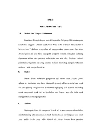 BAB III
MATERI DAN METODE
3.1 Waktu Dan Tempat Pelaksanaan
Praktikum Biologi dengan materi Pengenalan Sel yang dilaksanakan pada
hari Selasa tanggal 7 Oktober 2014 pukul 07.00-11.00 WIB dan dilaksanakan di
laboratorium Praktikum pengenalan sel menggunakan bahan antara lain daun
Arachis pintoi dan usus halus tikus putih (preparat awetan), sedangkan alat yang
digunakan adalah kaca preparat, mikroskop, dan alat tulis. Berdasar kanhasil
praktikum pengenalan sel yang diamati melalui mikroskop dengan perbesaran
40X dan 100X, tampak bentuk sel
3.2 Materi
Materi dalam praktikum pengenalan sel adalah daun Arachis pintoi
sebagai sel tumbuhan, usus halus tikus putih sebagai sel hewan serta kaca objek
dan kaca penutup sebagai wadah meletakkan objek yang akan diamati, mikroskop
untuk mengamati objek dari sel tumbuhan dan hewan, serta alat tulis untuk
menggambarkan hasil pengamatan.
3.3 Metode
Dalam praktikum ini mengamati bentuk sel hewan maupun sel tumbuhan
dari bahan yang telah disediakan. Setelah itu meletakkan sayatan pada kaca objek
yang sudah bersih yang telah ditetesi air, tutup dengan kaca penutup.
 
