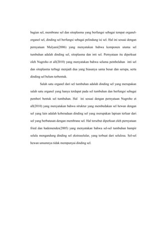 bagian sel, membrane sel dan sitoplasma yang berfungsi sebagai tempat organel-
organel sel, dinding sel berfungsi sebagai pelindung isi sel. Hal ini sesuai dengan
pernyataan Mulyani(2006) yang menyatakan bahwa komponen utama sel
tumbuhan adalah dinding sel, sitoplasma dan inti sel. Pernyataan itu diperkuat
oleh Nugroho et all(2010) yang menyatakan bahwa selama pembelahan inti sel
dan sitoplasma terbagi menjadi dua yang biasanya sama besar dan serupa, serta
dinding sel belum terbentuk.
Salah satu organel dari sel tumbuhan adalah dinding sel yang merupakan
salah satu organel yang hanya terdapat pada sel tumbuhan dan berfungsi sebagai
pemberi bentuk sel tumbuhan. Hal ini sesuai dengan pernyataan Nugroho et
all(2010) yang menyatakan bahwa struktur yang membedakan sel hewan dengan
sel yang lain adalah keberadaan dinding sel yang merupakan lapisan terluar dari
sel yang berbatasan dengan membrane sel. Hal tersebut diperkuat oleh pernyataan
fried dan hademendes(2005) yang menyatakan bahwa sel-sel tumbuhan hampir
selalu mengandung dinding sel ekstraselular, yang terbuat dari selulosa. Sel-sel
hewan umumnya tidak mempunyai dinding sel.
 