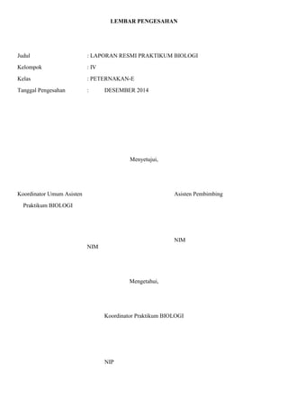 LEMBAR PENGESAHAN
Judul : LAPORAN RESMI PRAKTIKUM BIOLOGI
Kelompok : IV
Kelas : PETERNAKAN-E
Tanggal Pengesahan : DESEMBER 2014
Menyetujui,
Koordinator Umum Asisten Asisten Pembimbing
Praktikum BIOLOGI
NIM
NIM
Mengetahui,
Koordinator Praktikum BIOLOGI
NIP
 
