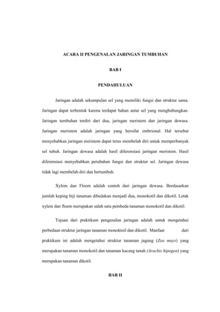 ACARA II PENGENALAN JARINGAN TUMBUHAN
BAB I
PENDAHULUAN
Jaringan adalah sekumpulan sel yang memiliki fungsi dan struktur sama.
Jaringan dapat terbentuk karena terdapat bahan antar sel yang menghubungkan.
Jaringan tumbuhan terdiri dari dua, jaringan meristem dan jaringan dewasa.
Jaringan meristem adalah jaringan yang bersifat embrional. Hal tersebut
menyebabkan jaringan meristem dapat terus membelah diri untuk memperbanyak
sel tubuh. Jaringan dewasa adalah hasil diferensiasi jaringan meristem. Hasil
diferensiasi menyebabkan perubahan fungsi dan struktur sel. Jaringan dewasa
tidak lagi membelah diri dan bertumbuh.
Xylem dan Floem adalah contoh dari jaringan dewasa. Berdasarkan
jumlah keping biji tanaman dibedakan menjadi dua, monokotil dan dikotil. Letak
xylem dan floem merupakan salah satu pembeda tanaman monokotil dan dikotil.
Tujuan dari praktikum pengenalan jaringan adalah untuk mengetahui
perbedaan struktur jaringan tanaman monoktoil dan dikotil. Manfaat dari
praktikum ini adalah mengetahui struktur tanaman jagung (Zea mays) yang
merupakan tanaman monokotil dan tanaman kacang tanah (Arachis hipogea) yang
merupakan tanaman dikotil.
BAB II
 