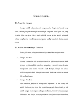 TINJAUAN PUSTAKA
2.1. Pengertian Jaringan
Jaringan adalah sekumpulan sel yang memiliki fungsi dan bentuk yang
sama. Dalam jaringan umumnya terdapat tiga komponen dasar yaitu sel yang
bersifat hidup dan unit terkecil dari makhluk hidup. Kedua adalah substansi
seluler yang bersifat tidak hidup dan merupakan hasil produksi sel. Ketiga adalah
cairan.
2.2. Macam-Macam Jaringan Tumbuhan
Secara garis besar jaringan tumbuhan dapat dibedakan menjadi enam:
 Jaringan meristem
Jaringan yang terdiri dari sel-sel embrional dan selalu membelah diri. Ciri
jaringan meristem adalah membran selnya tipis, ruang sel penuh dengan
protoplasma, dan ukuran vakuola kecil. Fungsi jaringan ini untuk
melakukan pembelahan. Jaringan ini terletak pada titik tumbuh akar dan
titik tumbuh batang.
 Jaringan Parenkim
Pada tumbuhan jaringan ini paling sering dijumpai. Ciri dari jaringa ini
adalah dinding selnya tipis, dan penebalannya tipis. Fungsi dari sel ini
adalah tempat menyimpan cadangan makanan, tempat berlangsungnya
fotosintesis, dan sebagai jaringan penyokong. Jaringan ini dapat ditemukan
 