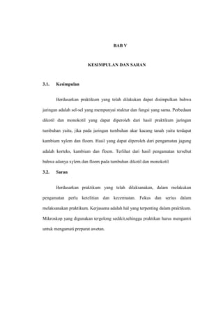 BAB V
KESIMPULAN DAN SARAN
3.1. Kesimpulan
Berdasarkan praktikum yang telah dilakukan dapat disimpulkan bahwa
jaringan adalah sel-sel yang mempunyai stuktur dan fungsi yang sama. Perbedaan
dikotil dan monokotil yang dapat diperoleh dari hasil praktikum jaringan
tumbuhan yaitu, jika pada jaringan tumbuhan akar kacang tanah yaitu terdapat
kambium xylem dan floem. Hasil yang dapat diperoleh dari pengamatan jagung
adalah korteks, kambium dan floem. Terlihat dari hasil pengamatan tersebut
bahwa adanya xylem dan floem pada tumbuhan dikotil dan monokotil
3.2. Saran
Berdasarkan praktikum yang telah dilaksanakan, dalam melakukan
pengamatan perlu ketelitian dan kecermatan. Fokus dan serius dalam
melaksanakan praktikum. Kerjasama adalah hal yang terpenting dalam praktikum.
Mikroskop yang digunakan tergolong sedikit,sehingga praktikan harus mengantri
untuk mengamati preparat awetan.
 