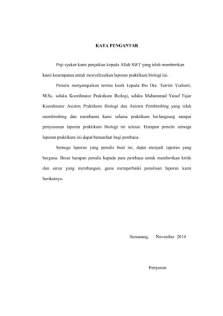 KATA PENGANTAR
Puji syukur kami panjatkan kepada Allah SWT yang telah memberikan
kami kesempatan untuk menyelesaikan laporan praktikum biologi ini.
Penulis menyampaikan terima kasih kepada Ibu Dra. Turrini Yudiasti,
M.Sc. selaku Koordinator Praktikum Biologi, selaku Muhammad Yusuf Fajar
Koordinator Asisten Praktikum Biologi dan Asisten Pembimbing yang telah
membimbing dan membantu kami selama praktikum berlangsung sampai
penyusunan laporan praktikum Biologi ini selesai. Harapan penulis semoga
laporan praktikum ini dapat bemanfaat bagi pembaca.
Semoga laporan yang penulis buat ini, dapat menjadi laporan yang
berguna. Besar harapan penulis kepada para pembaca untuk memberikan kritik
dan saran yang membangun, guna memperbaiki penulisan laporan kami
berikutnya.
Semarang, November 2014
Penyusun
 
