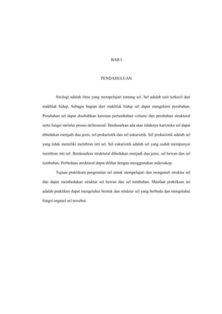 BAB I
PENDAHULUAN
Sitologi adalah ilmu yang mempelajari tentang sel. Sel adalah unit terkecil dari
makhluk hidup. Sebagai bagian dari makhluk hidup sel dapat mengalami perubahan.
Perubahan sel dapat disebabkan karenan pertambahan volume dan perubahan struktural
serta fungsi melalui proses deferensial. Berdasarkan ada atau tidaknya karioteka sel dapat
dibedakan menjadi dua jenis, sel prokariotik dan sel eukariotik. Sel prokariotik adalah sel
yang tidak memiliki membran inti sel. Sel eukariotik adalah sel yang sudah mempunyai
membran inti sel. Berdasarkan struktural dibedakan menjadi dua jenis, sel hewan dan sel
tumbuhan. Perbedaan struktural dapat dilihat dengan menggunakan mikroskop.
Tujuan praktikum pengenalan sel untuk mempelajari dan mengenali struktur sel
dan dapat membedakan struktur sel hewan dan sel tumbuhan. Manfaat praktikum ini
adalah praktikan dapat mengetahui bentuk dan struktur sel yang berbeda dan mengetahui
fungsi organel sel tersebut.
 