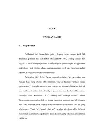 BAB II
TINJAUAN DASAR
2.1. Pengertian Sel
Sel berasal dari bahasa latin, yaitu cella yang berarti ruangan kecil. Sel
ditemukan pertama kali oleh Robert Hooke (1635-1703), seorang ilmuan dari
Inggris. Ia melakukan pengamatan terhadap sayatan gabus dengan menggunakan
mikroskop. Hook melihat adanya ruangan-ruangan kecil yang menyusun gabus
tersebut. Ruang kecil tersebut diberi nama sel
Pada tahun 1831, Robert Brown mengatakan bahwa “sel merupakan satu
ruangan kecil yang dibatasi oleh membran, yang di dalamnya terdapat cairan
(protoplasma)”. Protoplasma terdiri dari plasma sel atau sitoplasma dan inti sel
atau nukleus. Di dalam inti sel terdapat plasma inti atau disebut nukleoplasma.
Beberapa tahun kemudian (1839) seorang ahli fisiologi Jerman, Theodor
Schwann, mengungkapkan bahwa semua organisme tersusun atas sel. Seorang
ahli fisika Jerman Rudolf Virchow menyatakan bahwa sel berasal dari sel yang
sebelumnya. Teori “sel berasal dari sel” tersebut diperkuat oleh berbagai
eksperimen ahli mikrobiologi Prancis, Louis Pasteur, yang dilakukan antara tahun
1859-1861.
 