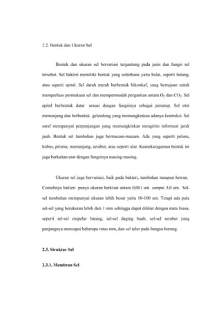 2.2. Bentuk dan Ukuran Sel
Bentuk dan ukuran sel bervariasi tergantung pada jenis dan fungsi sel
tersebut. Sel bakteri memiliki bentuk yang sederhana yaitu bulat, seperti batang,
atau seperti spiral. Sel darah merah berbentuk bikonkaf, yang bertujuan untuk
memperluas permukaan sel dan mempermudah pergantian antara O2 dan CO2. Sel
epitel berbentuk datar sesuai dengan fungsinya sebagai penutup. Sel otot
memanjang dan berbentuk gelendong yang memungkinkan adanya kontraksi. Sel
saraf mempunyai perpanjangan yang memungkinkan mengirim informasi jarak
jauh. Bentuk sel tumbuhan juga bermacam-macam. Ada yang seperti peluru,
kubus, prisma, memanjang, serabut, atau seperti ular. Keanekaragaman bentuk ini
juga berkaitan erat dengan fungsinya masing-masing.
Ukuran sel juga bervariasi, baik pada bakteri, tumbuhan maupun hewan.
Contohnya bakteri punya ukuran berkisar antara 0,001 um sampai 3,0 um. Sel-
sel tumbuhan mempunyai ukuran lebih besar yaitu 10-100 um. Tetapi ada pula
sel-sel yang berukuran lebih dari 1 mm sehingga dapat dilihat dengan mata biasa,
seperti sel-sel empelur batang, sel-sel daging buah, sel-sel serabut yang
panjangnya mencapai beberapa ratus mm, dan sel telur pada bangsa burung.
2.3. Struktur Sel
2.3.1. Membran Sel
 