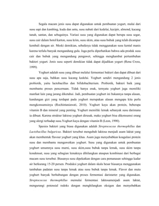 Segala macam jenis susu dapat digunakan untuk pembuatan yogurt, mulai dari
susu sapi dan kambing, kuda dan unta, susu nabati dari kedelai, kecipir, almond, kacang
tanah, santan, dan sebagainya. Variasi susu yang digunakan dapat berupa susu segar,
susu cair dalam botol/karton, susu krim, susu skim, atau susu bubuk yang telah dicampur
kembali dengan air. Meski demikian, sebaiknya tidak menggunakan susu kental manis
karena terlalu banyak mengandung gula. Juga perlu diperhatikan bahwa ada produk susu
cair dan bubuk yang mengandung pengawet, sehingga menghambat pertumbuhan
bakteri yogurt. Jenis susu seperti demikian tidak dapat dijadikan yogurt (Rena Cross,
1999).
Yoghurt adalah susu yang dibuat melalui fermentasi bakteri dan dapat dibuat dari
susu apa saja, bahkan susu kacang kedelai. Yoghurt sendiri mengandung 2 jenis
probiotik, yaitu lactobacillus dan bifidobachterium. Probiotik, bakteri baik yang
membantu proses pencernaan. Tidak hanya enak, ternyata yoghurt juga memiliki
manfaat lain yang jarang diketahui. Jadi, pembuatan yoghurt ini bukannya tanpa alasan,
kandungan gizi yang terdapat pada yoghurt merupakan alasan mengapa kita perlu
mengkonsumsinya (Rochintaniawati, 2010). Yoghurt kaya akan protein, beberapa
vitamin B dan mineral yang penting. Yoghurt memiliki lemak sebanyak susu darimana
ia dibuat. Karena struktur laktosa yoghurt dirusak, maka yoghurt bisa dikonsumsi orang
yang alergi terhadap susu.Yoghurt kaya dengan vitamin B (Leon, 1990).
Spesies bakteri yang biasa digunakan adalah Streptococcus thermophillus dan
Lactobacillus bulgaricus. Bakteri tersebut mengubah laktosa menjadi asam laktat yang
akan membentuk flavour yoghurt yang khas. Asam juga menyebabkan koagulasi protein
susu dan membantu mengawetkan yoghurt. Susu yang digunakan untuk pembuatan
yoghurt umumnya susu murni, susu skim,susu bubuk tanpa lemak, susu skim tanpa
kondensat, susu yang sebagian lemaknya dihilangkan ataupun kombinasi dari berbagai
macam susu tersebut. Biasanya susu dipekatkan dengan cara pemanasan sehingga kadar
air berkurang 15-20 persen. Produksi yoghurt dalam skala besar biasanya menggunakan
tambahan padatan susu tanpa lemak atau susu bubuk tanpa lemak. Flavor dan mutu
yoghurt banyak berhubungan dengan proses fermentasi daristarter yang digunakan.
Streptococcus thermophillus memulai fermentasi laktosamenjadi asam laktat,
mengurangi potensial redoks dengan menghilangkan oksigen dan menyebabkan
 