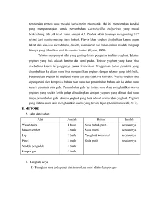 penguraian protein susu melalui kerja enzim proteolitik. Hal ini menciptakan kondisi
yang menguntungkan untuk pertumbuhan Lactobacillus bulgaricus yang mulai
berkembang bila pH telah turun sampai 4,5. Produk akhir biasanya mengandung 107
sel/ml dari masing-masing jenis bakteri. Flavor khas yoghurt disebabkan karena asam
laktat dan sisa-sisa asetildehida, diasetil, asamasetat dan bahan-bahan mudah menguap
lainnya yang dihasilkan oleh fermentasi bakteri (Byron, 1970).
Tekstur mempunyai nilai yang penting dalam pengujian kualitas yoghurt. Tekstur
yoghurt yang baik adalah lembut dan semi padat. Tekstur yoghurt yang kasar bisa
disebabkan karena terganggunya proses fermentasi. Penggunaan bahan penstabil yang
ditambahkan ke dalam susu bisa menghasilkan yoghurt dengan tekstur yang lebih baik.
Penampakan yoghurt ini meliputi warna dan ada tidaknya sineresis. Warna yoghurt bisa
dipengaruhi oleh komposisi bahan baku susu dan penambahan bahan lain ke dalam susu
seperti pemanis atau gula. Penambahan gula ke dalam susu akan menghasilkan warna
yoghurt yang sedikit lebih gelap dibandingkan dengan yoghurt yang dibuat dari susu
tanpa penambahan gula. Aroma yoghurt yang baik adalah aroma khas yoghurt. Yoghurt
yang terlalu asam akan menghasilkan aroma yang terlalu tajam (Rochintaniawati, 2010).
II. METODE
A. Alat dan Bahan
Alat Jumlah Bahan Jumlah
Wadah/toles
baskom/ember
Lap
Panci
Sendok pengaduk
kompor gas
1 buah
1buah
1buah
1buah
1buah
1buah
Susu bubuk putih
Susu murni
Youghurt komersial
Gula putih
secukupnya
secukupnya
secukupnya
secukupnya
B. Langkah kerja
1) Tuangkan susu pada panci dan tempatkan panci diatas kompor gas
 