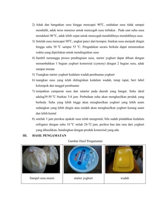 2) Aduk dan hangatkan susu hingga mencapai 90o
C, usahakan susu tidak sampai
mendidih, aduk terus menerus untuk mencegah susu terbakar . Pada saat suhu susu
mendekati 90 o
C, aduk lebih cepat untuk mencegah mendidihnya mendidihnya susu
3) Setelah susu mencapai 90o
C, angkat panci dari kompor, biarkan susu menjadi dingin
hingga suhu 50 o
C sampai 55 o
C. Pengadukan secara berkala dapat menurunkan
waktu yang diperlukan untuk mendinginkan susu
4) Sambil menunggu proses pendinginan susu, starter yoghurt dapat dibuat dengan
menambahkan 1 bagian yoghurt komersial (cymory) dengan 2 bagian susu, aduk
sampai merata
5) Tuangkan starter yoghurt kedalam wadah pembuatan yoghurt
6) tuangkan susu yang telah didinginkan kedalam wadah, tutup rapat, beri label
kelompok dan tanggal pembuatan
7) tempatkan campuran susu dan satarter pada daerah yang hangat. Suhu ideal
adalag39-50 o
C biarkan 3-8 jam. Perbedaan suhu akan menghasilkan produk yang
berbeda. Suhu yang lebih tinggi akan menghasilkan yoghurt yang lebih asam
sedangkan yang lebih dingin atau rendah akan menghasilkan yoghurt kurang asam
dan lebih kental
8) setelah 3 jam peroksa apakah susu telah mengental, bila sudah pindahkan kedalam
refrigator dengan suhu 10 o
C stelah 24-72 jam, periksa bau dan rasa dari yoghurt
yang dihasikkan, bandingkan dengan produk komersial yang ada.
III. HASIL PENGAMATAN
Gambar Hasil Pengamatan
Sampel susu murni starter yoghurt wadah
 