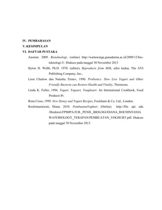 IV. PEMBAHASAN
V. KESIMPULAN
VI. DAFTAR PUSTAKA
Anonim. 2009. Bioteknologi. (online) http://wartawarga.gunadarma.ac.id/2009/12/bio-
teknologi-3/. Diakses pada tanggal 30 November 2013
Byron H. Webb, Ph.D. 1970. (editor), Byproducts from Milk, edisi kedua, The AVI
Publishing Company, Inc.,
Leon Chaitow dan Natasha Trenev, 1990. Probiotics: How Live Yogurt and Other
Friendly Bacteria can Restore Health and Vitality, Thornsons.
Linda K. Fuller, 1994. Yogurt, Yogourt, Youghourt: An International Cookbook, Food
Products Pr.
Rena Cross, 1999. New Honey and Yogurt Recipes, Foulsham & Co. Ltd., London.
Rochintaniawati, Diana. 2010. PembuatanYoghurt. (Online) http://file. upi. edu
/Direktori/FPMIPA/JUR._PEND._BIOLOGI/DIANA_ROCHINTANIA
WATI/BIOLOGY_TERAPAN/PEMBUATAN_YOGHURT.pdf. Diakses
pada tanggal 30 November 2013
 