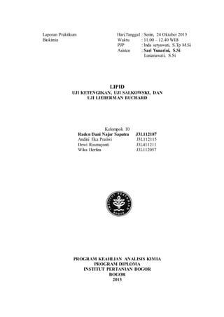 Laporan Praktikum Hari,Tanggal : Senin, 24 Oktober 2013 
Biokimia Waktu : 11.00 – 12.40 WIB 
PJP : Inda setyawati, S.Tp M.Si 
Asisten : Sari Yunarini, S.Si 
Lusianawati, S.Si 
LIPID 
UJI KETENGIKAN, UJI SALKOWSKI, DAN 
UJI LIEBERMAN BUCHARD 
Kelompok 10 
Raden Dani Najar Saputra J3L112187 
Andini Eka Pratiwi J3L112115 
Dewi Rosmayanti J3L411211 
Wika Herfiza J3L112057 
PROGRAM KEAHLIAN ANALISIS KIMIA 
PROGRAM DIPLOMA 
INSTITUT PERTANIAN BOGOR 
BOGOR 
2013 
 