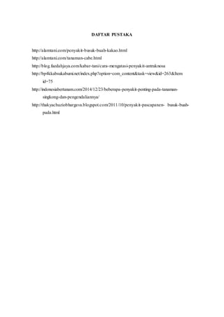 DAFTAR PUSTAKA
http://alamtani.com/penyakit-busuk-buah-kakao.html
http://alamtani.com/tanaman-cabe.html
http://blog.faedahjaya.com/kabar-tani/cara-mengatasi-penyakit-antraknosa
http://bp4kkabsukabumi.net/index.php?option=com_content&task=view&id=263&Item
id=75
http://indonesiabertanam.com/2014/12/23/beberapa-penyakit-penting-pada-tanaman-
singkong-dan-pengendaliannya/
http://thakyachuziobhargava.blogspot.com/2011/10/penyakit-pascapanen- busuk-buah-
pada.html
 