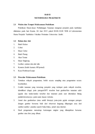 BAB II
METODOLOGI PRAKTIKUM
2.1 Waktu dan Tempat Pelaksanaan Praktikum
Praktikum Dasar-dasar Perlindungan Tanaman mengenai penyakit pada tumbuhan
dilakukan pada hari Kamis, 04 Juni 2015 pukul 08.00-10.00 WIB di Laboratorium
Hama Penyakit Tumbuhan Fakultas Pertanian Universitas Jambi.
2.2 Bahan dan Alat
1. Buah Kakao
2. Cabai
3. Daun Cabai
4. Buah Pisang
5. Akar Tomat
6. Daun Singkong
7. Lembar catatan dan alat tulis
8. Kamera (boleh kamera HP/ponsel)
9. Kaca Pembesar/Loupe
2.3 Prosedur Pelaksanaan Praktikum
1. Tentukan wilayah pengamatan, boleh secara sampling atau pengamatan secara
keseluruhan.
2. Carilah tanaman yang terserang penyakit yang terdapat pada wilayah tersebut,
identifikasi (duga) jenis patogen/OPT tersebut buat gambar/foto tanaman sakit
(gejala dan tanda-tanda) tersebut dan tanaman pada saat ditemukan hitung
jumlah/densitasnya pada suatu luasan tertentu.
3. Amati dan gambarkan (atau ambil fotonya) jenis-jenis gejala serangan patogen
dengan gambar bewarna baik dari observasi langsung dilapangan atau dari
sumber-sumber pustaka seperti buku-buku, jurnal atau internet.
4. Hasil pengamatan mencakup keterangan singkat yang dilampirkan bersama
gambar atau foto yang dibuat.
 