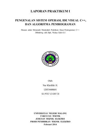 LAPORAN PRAKTIKUM I
PENGENALAN SISTEM OPERASI, IDE VISUAL C++,
DAN ALGORITMA PEMROGRAMAN
Disusun untuk Memenuhi Matakuliah Praktikum Dasar Pemrograman C++
Dibimbing oleh Bpk. Wahyu Sakti G.I
Oleh:
Nur Kholifah H.
120534400681
S1 PTE’12 OFF D
UNIVERSITAS NEGERI MALANG
FAKULTAS TEKNIK
JURUSAN TEKNIK ELEKTRO
PRODI PENDIDIKAN TEKNIK ELEKTRO
Februari 2014
 