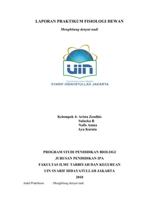 LAPORAN PRAKTIKUM FISIOLOGI HEWAN
Menghitung denyut nadi
Kelompok 4: Arista Zendhis
Sulaeka R
Nafis Amna
Ayu Kurnia
PROGRAM STUDI PENDIDIKAN BIOLOGI
JURUSAN PENDIDIKAN IPA
FAKULTAS ILMU TARBIYAH DAN KEGURUAN
UIN SYARIF HIDAYATULLAH JAKARTA
2010
Judul Praktikum : Menghitung denyut nadi
 
