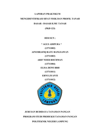 LAPORAN PRAKTIKUM
MENGIDENTIFIKASI SIFAT FISIK DAN PROFIL TANAH
DASAR - DASAR ILMU TANAH
(PKD 123)
DISUSUN :
* AGUS ADIPURA *
(13711002)
AINURRAFIQ RATU BANGSAWAN
(13711003)
ARIF NOER ROCHMAN
(13711004)
ELISA DEWI BRH
(13711011)
ERNI LIYANTI
(13711012)
JURUSAN BUDIDAYA TANAMAN PANGAN
PROGRAM STUDI PRODUKSI TANAMAN PANGAN
POLITEKNIK NEGERI LAMPUNG
 