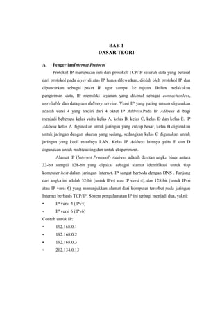 BAB 1
DASAR TEORI
A. PengertianInternet Protocol
Protokol IP merupakan inti dari protokol TCP/IP seluruh data yang berasal
dari protokol pada layer di atas IP harus dilewatkan, diolah oleh protokol IP dan
dipancarkan sebagai paket IP agar sampai ke tujuan. Dalam melakukan
pengiriman data, IP memiliki layanan yang dikenal sebagai connectionless,
unreliable dan datagram delivery service. Versi IP yang paling umum digunakan
adalah versi 4 yang terdiri dari 4 oktet IP Address.Pada IP Address di bagi
menjadi beberapa kelas yaitu kelas A, kelas B, kelas C, kelas D dan kelas E. IP
Address kelas A digunakan untuk jaringan yang cukup besar, kelas B digunakan
untuk jaringan dengan ukuran yang sedang, sedangkan kelas C digunakan untuk
jaringan yang kecil misalnya LAN. Kelas IP Address lainnya yaitu E dan D
digunakan untuk multicasting dan untuk eksperiment.
Alamat IP (Internet Protocol) Address adalah deretan angka biner antara
32-bit sampai 128-bit yang dipakai sebagai alamat identifikasi untuk tiap
komputer host dalam jaringan Internet. IP sangat berbeda dengan DNS . Panjang
dari angka ini adalah 32-bit (untuk IPv4 atau IP versi 4), dan 128-bit (untuk IPv6
atau IP versi 6) yang menunjukkan alamat dari komputer tersebut pada jaringan
Internet berbasis TCP/IP. Sistem pengalamatan IP ini terbagi menjadi dua, yakni:
• IP versi 4 (IPv4)
• IP versi 6 (IPv6)
Contoh untuk IP:
• 192.168.0.1
• 192.168.0.2
• 192.168.0.3
• 202.134.0.13
 