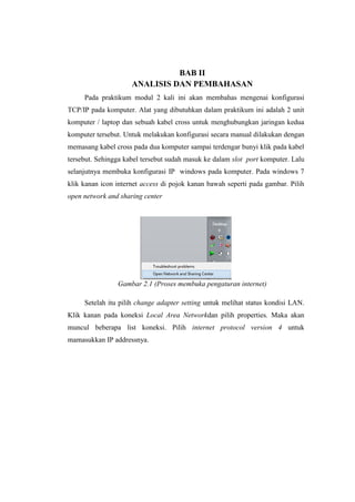 BAB II
ANALISIS DAN PEMBAHASAN
Pada praktikum modul 2 kali ini akan membahas mengenai konfigurasi
TCP/IP pada komputer. Alat yang dibutuhkan dalam praktikum ini adalah 2 unit
komputer / laptop dan sebuah kabel cross untuk menghubungkan jaringan kedua
komputer tersebut. Untuk melakukan konfigurasi secara manual dilakukan dengan
memasang kabel cross pada dua komputer sampai terdengar bunyi klik pada kabel
tersebut. Sehingga kabel tersebut sudah masuk ke dalam slot port komputer. Lalu
selanjutnya membuka konfigurasi IP windows pada komputer. Pada windows 7
klik kanan icon internet access di pojok kanan bawah seperti pada gambar. Pilih
open network and sharing center
Gambar 2.1 (Proses membuka pengaturan internet)
Setelah itu pilih change adapter setting untuk melihat status kondisi LAN.
Klik kanan pada koneksi Local Area Networkdan pilih properties. Maka akan
muncul beberapa list koneksi. Pilih internet protocol version 4 untuk
mamasukkan IP addressnya.
 