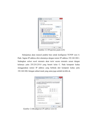 Gambar 2.2 (Properties pada LAN)
Selanjutnya akan muncul jendela baru untuk konfigurasi TCP/IP versi 4.
Pada bagian IP address diisi alamatnya dengan nomor IP address 192.168.100.1.
Sedangkan subnet mask otomatis akan terisi secara otomatis sesuai dengan
kelasnya yaitu 255.255.255.0 yang berarti kelas C. Pada komputer kedua
menggunakan nomor IP address yang berbeda dari komputer kedua yaitu
192.168.100.2 dengan subnet mask yang sama juga setelah itu klik ok.
Gambar 2.3(Konfigurasi IP address versi 4)
 