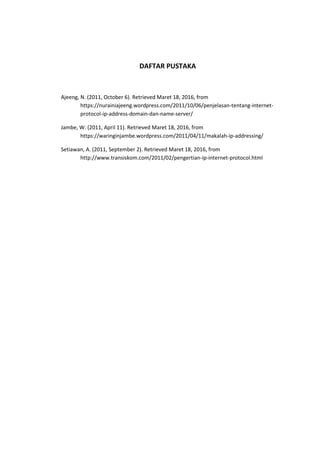 DAFTAR PUSTAKA
Ajeeng, N. (2011, October 6). Retrieved Maret 18, 2016, from
https://nurainiajeeng.wordpress.com/2011/10/06/penjelasan-tentang-internet-
protocol-ip-address-domain-dan-name-server/
Jambe, W. (2011, April 11). Retrieved Maret 18, 2016, from
https://waringinjambe.wordpress.com/2011/04/11/makalah-ip-addressing/
Setiawan, A. (2011, September 2). Retrieved Maret 18, 2016, from
http://www.transiskom.com/2011/02/pengertian-ip-internet-protocol.html
 