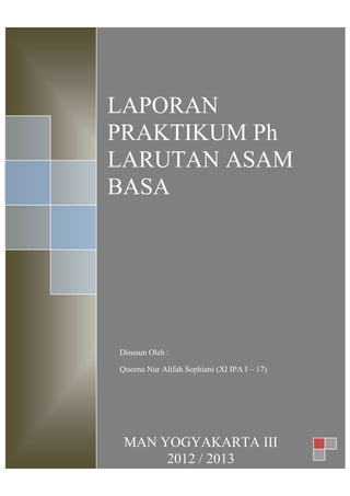 LAPORAN
PRAKTIKUM Ph
LARUTAN ASAM
BASA
MAN YOGYAKARTA III
2012 / 2013
Disusun Oleh :
Queena Nur Alifah Sophiani (XI IPA I – 17)
 