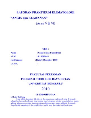 LAPORAN PRAKTIKUM KLIMATOLOGI 
“ANGIN dan KEAWANAN” 
(Acara V & VI) 
Oleh : 
Nama : Venny Novia Utami Putri 
NPM : E1B009049 
Hari/tanggal : Rabu/1 Desember 2010 
Co.Ass. : 
FAKULTAS PERTANIAN 
PROGRAM STUDI BUDI DAYA HUTAN 
UNIVERSITAS BENGKULU 
2010 
I.PENDAHULUAN 
I.1 Latar Belakang 
Awan adalah kumpulan titik-titik air dan atau es yang melayang- layang di atmosfer 
sebagai hasil proses kondensasi yang terdapat pada ketinggian tertentu yang disebabkan karena 
naiknya udara secara vertikal karena proses pendinginan udara secara adiabatik di atmosfer. 
Awan bersifat mengabsorsi dan merefleksikan radisi surya dan radiasi dari bumi dapat 
 