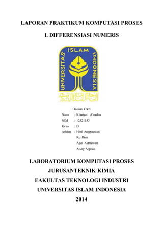 LAPORAN PRAKTIKUM KOMPUTASI PROSES 
I. DIFFERENSIASI NUMERIS 
Disusun Oleh: 
Nama : Khuriyati A’malina 
NIM : 12521153 
Kelas : D 
Asisten : Heni Anggorowati 
Ria Riani 
Agus Kurniawan 
Andry Septian 
LABORATORIUM KOMPUTASI PROSES 
JURUSANTEKNIK KIMIA 
FAKULTAS TEKNOLOGI INDUSTRI 
UNIVERSITAS ISLAM INDONESIA 
2014 
 