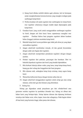 11 
 Katup botol dibuka terlebih dahulu agak sebentar, hal ini bertujuan untuk menghembuskan kotoran-kotoran yang mungkin terdapat pada sambungan katup botol. 
 Periksa keadaan ulir pada regulator dan sambungkan ke katup botol, mur regulator seharusnya dengan mudah dapat dipasangkan pada katup botol. 
2. Gunakan kunci yang cocok untuk menggerakkan sambungan regulator ke botol, dengan arti kata kunci harus sepantasnya mengikat mur regulator. Pastikan bahwa baut pengatur regulator dalam keadaan bebas (longgar) sebelum membuka katup botol. 
3. Bukalah katup botol secara perlahan agar tidak jadi aliran jet yang dapat merusakkan regulator. 
4. Jangan sekali-kali membiarkan minyak, oli dan gemuk bersentuhan dengan salah satu bagian dari regulator. 
5. Jangan sekali-kali mempertukar pemakaian regulator oksigen dengan asetilen. 
6. Hindari regulator dari pukulan, goncangan dan hentakan. Dari itu bukalah (lepaskan) regulator dari botol yang hendak dipindahkan. 
7. Bila berhenti bekerja dalam waktu yang lama, tutup katup-katup botol, buang gas dari selang dan longgarkan dari baut pengatur. 
8. Bila tekanan naik, sedangkan katup kerja tertutup, tutup segera katup botol. 
9. Memeriksa kebocoran hanya dengan larutan sabun dan air. 
10. Jangan sekali-kali menggunakan regulator untuk setiap gas atau setiap tekanan, selain dari gas dan tekanan yang ditentukan. 
F. Selang Gas. 
Selang gas digunakan untuk penyaluran gas dari silinder/botol atau generator melalui regulator ke pembakar (brander las). Selang ini dibuat dari bahan karet yang berlapis-lapis. Setiap lapisan ditenun dan dipasang berlainan misalnya dari bahan serat, nilon, kapas, lenen dan sebagainya. Pada bagian dalam di buat karet yang bermutu tinggi, tahan panas dan tekanan.  