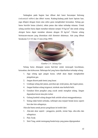 12 
Sedangkan pada bagian luar dibuat dari karet bercampur belerang (vulcanized rubber) dan diberi warna. Kadang-kadang pada karet lapisan luar, juga dilapisi dengan lenen atau asbes guna menghindari kerusakan. Selang gas harus bersifat lemas (elastis), tahan panas dan tahan terhadap tekanan. Untuk selang asetilen harus dapat menahan tekanan sampai 10 kg/cm2 dan untuk selang oksigen harus dapat menahan tekanan dengan 20 kg/cm2. Ukuran selang bermacam-macam yang ditentukan oleh diameter dalamnya. Ada yang dibuat berukuran 5,5; 9,5 dan 13 mm.(Alip,1989) 
Gambar 2.4 : Selang Gas 
Selang harus ditangani secara hati-hati untuk mencegah kecelakaan, kerusakan, dan kebocoran. Beberapa hal yang harus diperhatikan terhadap selang: 
1. Jaga selang agar jangan kusut, sebab akan dapat menghambat pengaliran gas. 
2. Jangan diseret pada lantai yang kasar. 
3. Lindungi selang dari panas, percikan api, terak panas, dan logam panas. 
4. Jangan biarkan selang tergencet, tertekuk atau berbelit-belit. 
5. Gunakan klem pengikat yang cocok untuk mengikat selang. Jangan digunakan kawat atau pita isolasi 
6. Gulung kembali selang dengan baik setelah selesai menggunakannya. 
7. Selang tidak boleh terlindas, terhimpit atau terjepit benda keras seperti besi dan lain sebagainya. 
Alat-alat bantu untuk proses pengelasan ini terdiri dari: 
1. Alat-alat ukur seperti : penggores, penitik, mistar baja, siku-siku dan sebagainya. 
2. Palu Terak 
3. Smit Tang, untuk memegang benda kerja yang panas dipergunakan  