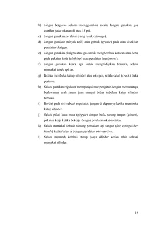 14 
b) Jangan bergurau selama menggunakan mesin Jangan gunakan gas asetilen pada tekanan di atas 15 psi. 
c) Jangan gunakan peralatan yang rusak (damage). 
d) Jangan gunakan minyak (oil) atau gemuk (grease) pada atau disekitar peralatan oksigen. 
e) Jangan gunakan oksigen atau gas untuk menghembus kotoran atau debu pada pakaian kerja (clothing) atau peralatan (equipment). 
f) Jangan gunakan korek api untuk menghidupkan brander, selalu memakai korek api las. 
g) Ketika membuka katup silinder atau oksigen, selalu celah (crack) buka pertama. 
h) Selalu pastikan regulator mempunyai mur pengatur dengan memutarnya berlawanan arah jarum jam sampai bebas sebelum katup silinder terbuka. 
i) Berdiri pada sisi sebuah regulator, jangan di depannya ketika membuka katup silinder. 
j) Selalu pakai kaca mata (goggle) dengan baik, sarung tangan (gloves), pakaian kerja ketika bekerja dengan peralatan oksi-asetilen. 
k) Selalu memakai sebuah tabung pemadam api tangan (fire extinguisher handy) ketika bekerja dengan peralatan oksi-asetilen. 
l) Selalu menaruh kembali tutup (cap) silinder ketika telah selesai memakai silinder. 
 