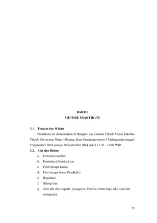 15 
BAB III 
METODE PRAKTIKUM 
3.1. Tempat dan Waktu 
Praktikum ini dilaksanakan di Bengkel Las Jurusan Teknik Mesin Fakultas Teknik Universitas Negeri Malang, Jalan Semarang nomor 5 Malang pada tanggal 8 September 2014 sampai 26 September 2014 pukul 12.30 – 16.00 WIB. 
3.2. Alat dan Bahan 
a. Generator asetilen 
b. Pembakar (Brander) Las 
c. Filler berupa kawat 
d. Flux berupa borax (Na2B4O7) 
e. Regulator. 
f. Selang Gas. 
g. Alat-alat ukur seperti : penggores, Penitik, mistar baja, siku-siku dan sebagainya.  