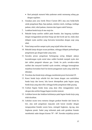 17 
 Ikuti petunjuk menurut buku pedoman untuk memasang selang gas dengan regulator. 
6. Gunakan jenis arus listrik Direct Current (DC) atau arus bolak-balik untuk pengelasan Baja, baja paduan, stainless steels, tembaga, tembaga paduan, nikel, nikel paduan, titanium dan logam reaktif lainnya. 
7. Letakkan benda kerja di atas meja las. 
8. Bukalah katup asetilen sedikit pada brander, dan langsung nyalakan dengan menggunakan percikan bunga api dari korek api las, maka akan didapati nyala asetilen yang berwarna kemerahan dengan asap yang tebal. 
9. Putar katup asetilen sampai nyala yang terjadi bebas dari asap. 
10. Bukalah katup oksigen secara perlahan, sehingga didapati perbandingan pengeluaran gas dengan kadar yang sama. 
11. Sewaktu proses pengelasan berlangsung sering didapati adanya kecenderungan nyala netral akan sedikit berubah menjadi nyala oksi dari akibat pengaruh tekanan gas. Untuk itu perlu sewaktu-waktu melihat dan menyetel kembali nyala tersebut, sehingga kemungkinan terjadinya kerusakan hasil las karena penggunaan nyala yang salah bisa dihindari. 
12. Posisikan dua benda kerja sehingga membentuk posisi horizontal 2F. 
13. Kunci benda kerja sebelah kiri dan kanan dengan cara melelehkan benda kerja dan kawat, lalu kawat ditempelkan pada bagian ujung benda kerja yang akan dilas sehingga ketika pengelasan tidak goyang. 
14. Cairkan bagian benda kerja yang akan dilas menggunakan nyala oksigen dan asitilen hingga bagian tersebut mencair. 
15. Lelehkan kawat dan letakkan kelehannya pada bagian benda kerja yang telah dicairkan. 
16. Lakukan secara terus menerus dengan gerakan brander dari kanan ke kiri, atau arah pengelasan maju,dan arah kawat mundur dengan mengayunkan brander secara lurus, setengah lingkaran, zig-zag, atau lingkaran penuh. Sudut yang terbentuk pada arah gerakkan brander membentuk sudut dengan kisaran 70º - 80º. Sewaktu terjadinya proses  