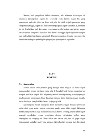 19 
Namun hasil pengelasan belum sempurna, ada beberapa kekurangan di antaranya penumpukan logam las (overoll), yaitu bentuk logam las yang menumpuk pada sisi jalur las. Pada sisi jalur las tidak terjadi pencairan yang sempurna sehingga, logam las hanya menempel pada logam dasarnya. Kerusakan las ini disebabkan oleh kecepatan pengelasan terlalu lambat, penyetelan amper terlalu rendah, dan posisi elektroda tidak benar. Sehingga dapat diperbaiki dengan cara melelehkan lagi bagian yang telah dilas menggunakan brander yang menyala dan diratakan bagian pada bagian yang terjadi penumpukan logam las. 
BAB V 
PENUTUP 
5.1. Kesimpulan 
Semua teknisi atau pratikan yang bekerja pada bengkel las harus dapat menggunakan semua peralatan yang ada di bengkel baik berupa peralatan las maupun perkakas tangan. Hal ini penting karena masing-masing alat mempunyai kelebihan dan kekurangan. Pada dasarnya manusia dapat bekerja dengan mudah, aman dan dapat menghasilkan benda kerja yang baik. 
Keterampilan teknik mengelas dapat diperoleh dengan latihan terstruktur mulai dari grade dasar sampai mencapai grade yang lebih tinggi. Beberapa pendekatan penelitian juga merekomendasikan bahwa seorang juru las akan dapat terampil melakukan proses pengelasan dengan melakukan latihan yang terprogram, di samping itu faktor bakat dari dalam diri juru las juga sangat berpengaruh terhadap hasil yang dicapai. Keberhasilan seorang juru las dapat  